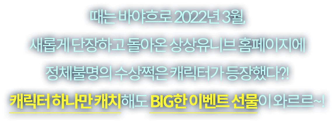 때는 바야흐로 2022년 3월,새롭게 단장하고 돌아온 상상유니브 홈페이지에 정체불명의 수상쩍은 캐릭터가 등장했다?! 캐릭터 하나만 캐치해도 BIG한 이벤트 선물이 와르르~!